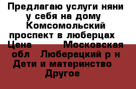 Предлагаю услуги няни у себя на дому .Комсомольский проспект в люберцах › Цена ­ 250 - Московская обл., Люберецкий р-н Дети и материнство » Другое   